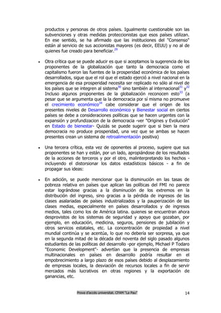 productos y personas de otros países. Igualmente cuestionable son las
    subvenciones y otras medidas proteccionistas que esos países utilizan.
    En ese sentido, se ha afirmado que las instituciones del "Consenso"
    están al servicio de sus accionistas mayores (es decir, EEUU) y no al de
    quienes fue creado para beneficiar.29

   Otra crítica que se puede aducir es que si aceptamos la sugerencia de los
    proponentes de la globalización que tanto la democracia como el
    capitalismo fueron las fuentes de la prosperidad económica de los países
    desarrollados, sigue que el rol que el estado ejerció a nivel nacional en la
    emergencia de esa prosperidad necesita ser replicado no sólo al nivel de
    los países que se integren al sistema30 sino también al internacional31 y32
    Incluso algunos proponentes de la globalización reconocen esto33 (a
    pesar que se argumenta que la la democracia por sí misma no promueve
    el crecimiento económico34 cabe considerar que el origen de los
    presentes niveles de Desarrollo económico y Bienestar social en ciertos
    países se debe a consideraciones políticas que se hacen urgentes con la
    expansión y profundizacion de la democracia -ver "Origines y Evolución"
    en Estado de bienestar- Quizás se puede sugerir que si bien la mera
    democracia no produce prosperidad, una vez que se ambas se hacen
    presentes crean un sistema de retroalimentación positiva)

   Una tercera crítica, esta vez de oponentes al proceso, sugiere que sus
    proponentes se han y están, por un lado, apropiándose de los resultados
    de la acciones de terceros y por el otro, malinterpretando los hechos -
    incluyendo el distorsionar los datos estadísticos básicos - a fin de
    propagar sus ideas:

   En adición, se puede mencionar que la disminución en las tasas de
    pobreza relativa en países que aplican las políticas del FMI no parece
    estar lográndose gracias a la disminución de los extremos en la
    distribución del ingreso, sino gracias a la pérdida de ingresos de las
    clases asalariadas de países industrializados y la pauperización de las
    clases medias, especialmente en países desarrollados y de ingresos
    medios, tales como los de América latina. quienes se encuentran ahora
    desprovistos de los sistemas de seguridad y apoyo que gozaban, por
    ejemplo, en educación, medicina, seguros, pensiones de jubilación y
    otros servicos estatales, etc. La concentración de propiedad a nivel
    mundial continúa y se acentúa, lo que no debería ser sorpresa, ya que
    en la segunda mitad de la década del noventa del siglo pasado algunos
    estudiantes de las políticas del desarrollo -por ejemplo, Michael P Todaro
    "Economic Development"- advertían que la presencia de empresas
    multinacionales en países en desarrollo podría resultar en el
    empobrecimiento a largo plazo de esos países debido al desplazamiento
    de empresas locales, la desviación de recursos locales a fin de servir
    mercados más lucrativos en otras regiones y la exportación de
    ganancias, etc.


                    Prova d’accés universitat. CFAM “La Pau”                 14
 