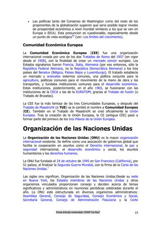    Las políticas tanto del Consenso de Washington como del resto de los
       proponentes de la globalización sugieren que seria posible lograr niveles
       de prosperidad económica a nivel mundial similares a los que se ven en
       Europa o EEUU. Esta presuncion es cuestionable, especialmente desde
       un punto de vista ecológico44 (ver: Los límites del crecimiento).

Comunidad Económica Europea

La Comunidad Económica Europea (CEE) fue una organización
internacional creada por uno de los dos Tratados de Roma del 1957 (en vigor
desde el 1958), con la finalidad de crear un mercado común europeo. Los
Estados signatarios fueron Francia, Italia, Alemania (por ese entonces, sólo la
República Federal Alemana, no la República Democrática Alemana) y los tres
países del Benelux (Bélgica, Países Bajos y Luxemburgo). El tratado establecía
un mercado y aranceles externos comunes, una política conjunta para la
agricultura, políticas comunes para el movimiento de la mano de obra y los
transportes, y fundaba instituciones comunes para el desarrollo económico.
Estas instituciones, posteriormente, en el año 1965, se fusionaran con las
instituciones de la CECA y las de la EURATOM, gracias al Tratado de fusión (o
Tratado de Bruselas).

La CEE fue la más famosa de las tres Comunidades Europeas, y después del
Tratado de Maastricht (o TUE) se le cambió el nombre a Comunidad Europea
(CE). También en el Tratado de Maastricht se creó oficialmente la Unión
Europea. Tras la creación de la Unión Europea, la CE (antigua CEE) pasó a
formar parte del primero de los tres Pilares de la Unión Europea.


Organización de las Naciones Unidas
La Organización de las Naciones Unidas (ONU) es la mayor organización
internacional existente. Se define como una asociación de gobiernos global que
facilita la cooperación en asuntos como el Derecho internacional, la paz y
seguridad internacional, el desarrollo económico y social, los asuntos
humanitarios y los derechos humanos.

La ONU fue fundada el 24 de octubre de 1945 en San Francisco (California), por
51 países, al finalizar la Segunda Guerra Mundial, con la firma de la Carta de las
Naciones Unidas.1

Las siglas onu significan, Organización de las Naciones Unidas.Desde su sede
en Nueva York, los Estados miembros de las Naciones Unidas y otros
organismos vinculados proporcionan consejo y deciden acerca de temas
significativos y administrativos en reuniones periódicas celebradas durante el
año. La ONU está estructurada en diversos organismos administrativos:
Asamblea General, Consejo de Seguridad, Consejo Económico y Social,
Secretaría General, Consejo de Administración Fiduciaria y la Corte


                       Prova d’accés universitat. CFAM “La Pau”                15
 