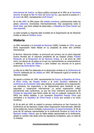 Internacional de Justicia. La figura pública principal de la ONU es el Secretario
General. El actual es Ban Ki-moon de Corea del Sur, que asumió el puesto el 1
de enero de 2007, reemplazando a Kofi Annan.2

En el año 2007, la ONU posee 192 estados miembros, prácticamente todos los
países soberanos reconocidos internacionalmente. Hay excepciones como la
Santa Sede, que tiene calidad de observador, y República de China-Taiwán (un
caso especial).

La sede europea (y segunda sede mundial) de la Organización de las Naciones
Unidas se sitúa en Ginebra, Suiza.

Historia
La ONU reemplazó a la Sociedad de Naciones (SDN), fundada en 1919, ya que
dicha organización había fallado en su propósito de evitar otro conflicto
internacional.

El término «Naciones Unidas» se pronunció por primera vez en plena Segunda
Guerra Mundial por el entonces presidente de los Estados Unidos Franklin
Roosevelt, en la Declaración de las Naciones Unidas, el 1 de enero de 1942
como una alianza de 26 países en la que sus representantes se comprometieron
a defender la Carta del Atlántico y para emplear sus recursos en la guerra
contra el Eje Roma-Berlín-Tokio.

La idea de la ONU fue elaborada en la declaración emitida en la Conferencia de
Teherán celebrada por los aliados en 1943. Allí Roosevelt sugirió el nombre de
Naciones Unidas.

De agosto a octubre de 1944, representantes de Francia, la República de China,
el Reino Unido, los Estados Unidos y la Unión Soviética celebraron la
conferencia de Dumbarton Oaks para esbozar los propósitos de la organización,
sus miembros, los organismos, y las disposiciones para mantener la paz,
seguridad y cooperación internacional. La actual organización refleja
parcialmente esta conferencia, ya que los cinco miembros permanentes del
Consejo de Seguridad (que tienen poder de veto en cualquier resolución de la
ONU) son dichos estados, o sus sucesores (República Popular China que
reemplazó a la República de China-Taiwán y Rusia que sucedió a la Unión
Soviética).

El 25 de abril de 1945 se celebró la primera conferencia en San Francisco (la
Conferencia de las Naciones Unidas sobre Organización Internacional). Además
de los gobiernos, fueron invitadas organizaciones no gubernamentales. El 26 de
junio las 50 naciones representadas en la conferencia firmaron la Carta de las
Naciones Unidas. Polonia, que no había estado representada en la conferencia,
añadió su nombre más tarde entre los signatarios fundadores, para un total de
51 Estados.


                       Prova d’accés universitat. CFAM “La Pau”               16
 
