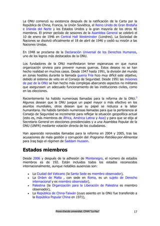 La ONU comenzó su existencia después de la ratificación de la Carta por la
República de China, Francia, la Unión Soviética, el Reino Unido de Gran Bretaña
e Irlanda del Norte y los Estados Unidos y la gran mayoría de los otros 46
miembros. El primer período de sesiones de la Asamblea General se celebró el
10 de enero de 1946 en Central Hall Westminster (Londres). La Sociedad de
Naciones se disolvió oficialmente el 18 de abril de 1946 y cedió su misión a las
Naciones Unidas.

En 1948 se proclama de la Declaración Universal de los Derechos Humanos,
uno de los logros más destacados de la ONU.

Los fundadores de la ONU manifestaron tener esperanzas en que nueva
organización sirviera para prevenir nuevas guerras. Estos deseos no se han
hecho realidad en muchos casos. Desde 1947 hasta 1991, la división del mundo
en zonas hostiles durante la llamada guerra Fría hizo muy difícil este objetivo,
debido al sistema de veto en el Consejo de Seguridad. Desde 1991 las misiones
de paz de la ONU se han hecho más complejas abarcando aspectos no militares
que asegurasen un adecuado funcionamiento de las instituciones civiles, como
en las elecciones.

Recientemente ha habido numerosas llamadas para la reforma de la ONU.3
Algunos desean que la ONU juegue un papel mayor o más efectivo en los
asuntos mundiales, otros desean que su papel se reduzca a la labor
humanitaria. Ha habido también numerosas llamadas para que la pertenencia al
Consejo de Seguridad se incremente para reflejar la situación geopolítica actual
(esto es, más miembros de África, América Latina y Asia) y para que se elija al
Secretario General en elecciones presidenciales y a una Asamblea Popular de la
ONU (UNPA) mediante votación directa de los ciudadanos.

Han aparecido renovadas llamadas para la reforma en 2004 y 2005, tras las
acusaciones de mala gestión y corrupción del Programa Petróleo-por-Alimentos
para Iraq bajo el régimen de Saddam Hussein.

Estados miembros
Desde 2006 y después de la adhesión de Montenegro, el número de estados
miembros es de 192. Están incluidos todos los estados reconocidos
internacionalmente, aunque notables ausencias son:

      La Ciudad del Vaticano (la Santa Sede es miembro observador),
      La Orden de Malta , con sede en Roma, es un sujeto de Derecho
       internacional y es miembro observador),
      Palestina (la Organización para la Liberación de Palestina es miembro
       observador),
      La República de China-Taiwán (cuyo asiento en la ONU fue transferido a
       la República Popular China en 1971),



                      Prova d’accés universitat. CFAM “La Pau”               17
 