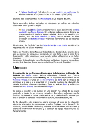    El Sáhara Occidental (oficialmente es un territorio no autónomo de
       administración española, como indica el documento S/2002/161).

El último país en ser admitido fue Montenegro, el 28 de junio de 2006.

Casos especiales, únicos territorios no miembros, sin calidad de miembro
observador y con gobierno propio:

         Niue y las      Islas Cook: ambos territorios están actualmente en libre
       asociación con   Nueva Zelanda. Sin embargo, cada uno podría declarar su
       independencia    solicitando su ingreso a la ONU. Esto ya ha sucedido, por
       ejemplo, con     las Islas Marshall y Palau, ambos estados en libre
       asociación con   Estados Unidos y miembros permanentes de las Naciones
       Unidas.

El artículo 4, del Capítulo 2 de la Carta de las Naciones Unidas establece los
requisitos para ser Estado miembro:

Podrán ser Miembros de las Naciones Unidas todos los demás Estados amantes de la
paz que acepten las obligaciones consignadas en esta Carta, y que, a juicio de la
Organización, estén capacitados para cumplir dichas obligaciones y se hallen
dispuestos                                a                                hacerlo.
La admisión de tales Estados como Miembros de las Naciones Unidas se efectuará por
decisión de la Asamblea General a recomendación del Consejo de Seguridad.


Unesco
Organización de las Naciones Unidas para la Educación, la Ciencia y la
Cultura (en inglés United Nations Educational, Scientific and Cultural
Organization abreviado como Unesco), es un organismo especializado de las
Naciones Unidas. Se fundó el 16 de noviembre de 1945 con el objetivo de
contribuir a la paz y a la seguridad en el mundo mediante la educación, la
ciencia, la cultura y las comunicaciones. Tiene su sede en París y su Director
General es Irina Bokova, de nacionalidad búlgara.

Se dedica a orientar a los pueblos en una gestión más eficaz de su propio
desarrollo a través de los recursos naturales y los valores culturales, con la
finalidad de obtener el mayor precio posible de la modernización, sin que por
ello se pierdan la identidad y la diversidad cultural, la alfabetización, etc.

En la educación, este organismo asigna prioridad al logro de la educación
elemental adaptada a las necesidades actuales. Colabora con la formación de
docentes, planificadores familiares y vivienda, administradores educacionales y
alienta la construcción de escuelas y la dotación de equipo necesario para su
funcionamiento.




                         Prova d’accés universitat. CFAM “La Pau”               18
 
