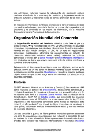 Las actividades culturales buscan la salvaguarda del patrimonio cultural
mediante el estímulo de la creación y la creatividad y la preservación de las
entidades culturales y tradiciones orales, así como a promoción de los libros y la
lectura.

En materia de información, la Unesco promociona la libre circulación de ideas
por medios audiovisuales, fomenta la libertad de prensa y la independencia, el
pluralismo y la diversidad de los medios de información, vía el Programa
Internacional para la Promoción de la Comunicación.


Organización Mundial del Comercio
La Organización Mundial del Comercio conocida como OMC o, por sus
siglas en inglés, WTO fue establecida en 1995. La OMC administra los acuerdos
comerciales negociados por sus miembros (denominados Acuerdos Abarcados).
Además de esta función principal, la OMC es un foro de negociaciones
comerciales multilaterales; administra los procedimientos de solución de
diferencias comerciales (disputas entre países); supervisa las políticas
comerciales y coopera con el Banco Mundial y el Fondo Monetario Internacional
con el objetivo de lograr una mayor coherencia entre la política económica y
comercial a escala mundial.

Teóricamente el libre comercio no figura entre sus objetivos, aunque en la
práctica, la OMC es un foro donde los Estados Miembros buscan acuerdos para
la reducción de ciertos aranceles (liberalización), y donde se resuelve cualquier
disputa comercial que pudiera surgir entre sus miembros con respecto a los
acuerdos alcanzados.

Historia
El GATT (Acuerdo General sobre Aranceles y Comercio) fue creado en 1947
como respuesta al periodo de proteccionismo, devaluaciones competitivas y
controles de capitales del periodo de entreguerras que se considera fue uno de
los factores que llevó a la Segunda Guerra Mundial. Tras la adopción de la
Smoot-Hawley Tariff Act en Estados Unidos, que incrementó los aranceles
estadounidenses entre el 38%-52%, los socios comerciales de los EEUU le
impusieron a éste restricciones comerciales como medida de represalia. Esto
provocó un efecto dominó por el cual los flujos comerciales se desviaban a
otros países, se tomaban medidas proteccionistas en estos, y a su vez medidas
de represalia adicionales.

Una vez concluida la guerra, los líderes políticos mundiales quisieron establecer
una serie de organizaciones internacionales que redujeran la posibilidad de que
se repitiera de nuevo el conflicto. Estas organizaciones internacionales fueron
creadas para controlar las relaciones internacionales y monetarias (Naciones



                       Prova d’accés universitat. CFAM “La Pau”                19
 