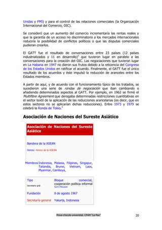 Unidas y FMI) y para el control de las relaciones comerciales (la Organización
Internacional del Comercio, OIC).

Se consideró que un aumento del comercio incrementaría las rentas reales y
que la garantía de un acceso no discriminatorio a los mercados internacionales
reduciría la posibilidad de conflictos políticos o que las disputas comerciales
pudieran crearlos.

El GATT fue el resultado de conversaciones entre 23 países (12 países
industrializados y 11 en desarrollo)3 que tuvieron lugar en paralelo a las
conversaciones para la creación del OIC. Las negociaciones que tuvieron lugar
en La Habana en 1947 no dieron sus frutos debido a la reticencia del Congreso
de los Estados Unidos en ratificar el acuerdo. Finalmente, el GATT fue el único
resultado de los acuerdos y éste impulsó la reducción de aranceles entre los
Estados miembros.

A partir de aquí, y de acuerdo con el funcionamiento típico de los tratados, se
sucedieron una serie de rondas de negociación que iban cambiando o
añadiendo determinados aspectos al GATT. Por ejemplo, en 1962 se firmó el
Multifibre Agreement que derogaba determinadas restricciones cuantitativas en
el sector textil de la aplicación de las reducciones arancelarias (es decir, que en
estos sectores no se aplicarían dichas reducciones). Entre 1973 y 1979 se
celebró la Ronda de Tokio.4

Asociación de Naciones del Sureste Asiático

  Asociación de Naciones del Sureste
  Asiático


  Bandera de la ASEAN

  Himno: Himno de la ASEAN




 Miembros Indonesia, Malasia, Filipinas, Singapur,
          Tailandia, Brunei, Vietnam, Laos,
          Myanmar, Camboya,


  Tipo                  Bloque             comercial,
  Secretario gral.
                        cooperación política informal
                        Surin Pitsuwan


  Fundación             8 de agosto 1967

  Secretaría general    Yakarta, Indonesia



                          Prova d’accés universitat. CFAM “La Pau”              20
 