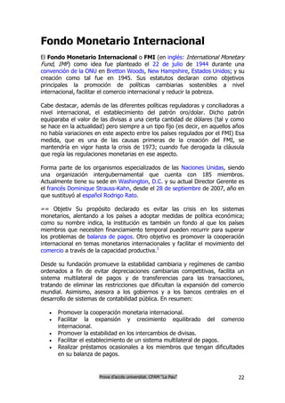 Fondo Monetario Internacional
El Fondo Monetario Internacional o FMI (en inglés: International Monetary
Fund, IMF) como idea fue planteado el 22 de julio de 1944 durante una
convención de la ONU en Bretton Woods, New Hampshire, Estados Unidos; y su
creación como tal fue en 1945. Sus estatutos declaran como objetivos
principales la promoción de políticas cambiarias sostenibles a nivel
internacional, facilitar el comercio internacional y reducir la pobreza.

Cabe destacar, además de las diferentes políticas reguladoras y conciliadoras a
nivel internacional, el establecimiento del patrón oro/dolar. Dicho patrón
equiparaba el valor de las divisas a una cierta cantidad de dólares (tal y como
se hace en la actualidad) pero siempre a un tipo fijo (es decir, en aquellos años
no había variaciones en este aspecto entre los países regulados por el FMI) Esa
medida, que es una de las causas primeras de la creación del FMI, se
mantendría en vigor hasta la crisis de 1973; cuando fue derogada la cláusula
que regía las regulaciones monetarias en ese aspecto.

Forma parte de los organismos especializados de las Naciones Unidas, siendo
una organización intergubernamental que cuenta con 185 miembros.
Actualmente tiene su sede en Washington, D.C. y su actual Director Gerente es
el francés Dominique Strauss-Kahn, desde el 28 de septiembre de 2007, año en
que sustituyó al español Rodrigo Rato.

== Objetiv Su propósito declarado es evitar las crisis en los sistemas
monetarios, alentando a los países a adoptar medidas de política económica;
como su nombre indica, la institución es también un fondo al que los países
miembros que necesiten financiamiento temporal pueden recurrir para superar
los problemas de balanza de pagos. Otro objetivo es promover la cooperación
internacional en temas monetarios internacionales y facilitar el movimiento del
comercio a través de la capacidad productiva.1

Desde su fundación promueve la estabilidad cambiaria y regímenes de cambio
ordenados a fin de evitar depreciaciones cambiarias competitivas, facilita un
sistema multilateral de pagos y de transferencias para las transacciones,
tratando de eliminar las restricciones que dificultan la expansión del comercio
mundial. Asimismo, asesora a los gobiernos y a los bancos centrales en el
desarrollo de sistemas de contabilidad pública. En resumen:

      Promover la cooperación monetaria internacional.
      Facilitar la expansión y crecimiento equilibrado del comercio
       internacional.
      Promover la estabilidad en los intercambios de divisas.
      Facilitar el establecimiento de un sistema multilateral de pagos.
      Realizar préstamos ocasionales a los miembros que tengan dificultades
       en su balanza de pagos.


                       Prova d’accés universitat. CFAM “La Pau”               22
 
