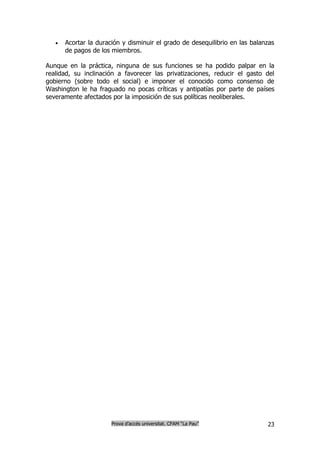    Acortar la duración y disminuir el grado de desequilibrio en las balanzas
       de pagos de los miembros.

Aunque en la práctica, ninguna de sus funciones se ha podido palpar en la
realidad, su inclinación a favorecer las privatizaciones, reducir el gasto del
gobierno (sobre todo el social) e imponer el conocido como consenso de
Washington le ha fraguado no pocas críticas y antipatías por parte de países
severamente afectados por la imposición de sus políticas neoliberales.




                       Prova d’accés universitat. CFAM “La Pau”              23
 