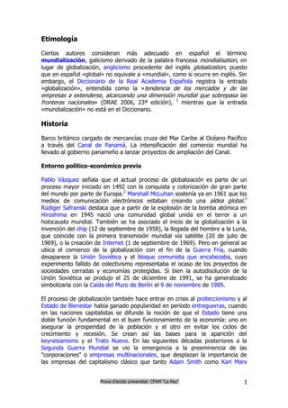 Etimología

Ciertos autores consideran más adecuado en español el término
mundialización, galicismo derivado de la palabra francesa mondialisation, en
lugar de globalización, anglicismo procedente del inglés globalization, puesto
que en español «global» no equivale a «mundial», como sí ocurre en inglés. Sin
embargo, el Diccionario de la Real Academia Española registra la entrada
«globalización», entendida como la «tendencia de los mercados y de las
empresas a extenderse, alcanzando una dimensión mundial que sobrepasa las
fronteras nacionales» (DRAE 2006, 23ª edición), 1 mientras que la entrada
«mundialización» no está en el Diccionario.

Historia

Barco británico cargado de mercancías cruza del Mar Caribe al Océano Pacífico
a través del Canal de Panamá. La intensificación del comercio mundial ha
llevado al gobierno panameño a lanzar proyectos de ampliación del Canal.

Entorno político-económico previo

Pablo Vázquez señala que el actual proceso de globalización es parte de un
proceso mayor iniciado en 1492 con la conquista y colonización de gran parte
del mundo por parte de Europa.2 Marshall McLuhan sostenía ya en 1961 que los
medios de comunicación electrónicos estaban creando una aldea global.3
Rüdiger Safranski destaca que a partir de la explosión de la bomba atómica en
Hiroshima en 1945 nació una comunidad global unida en el terror a un
holocausto mundial. También se ha asociado el inicio de la globalización a la
invención del chip (12 de septiembre de 1958), la llegada del hombre a la Luna,
que coincide con la primera transmisión mundial vía satélite (20 de julio de
1969), o la creación de Internet (1 de septiembre de 1969). Pero en general se
ubica el comienzo de la globalización con el fin de la Guerra Fría, cuando
desaparece la Unión Soviética y el bloque comunista que encabezaba, cuyo
experimento fallido de colectivismo representaba el ocaso de los proyectos de
sociedades cerradas y economías protegidas. Si bien la autodisolución de la
Unión Soviética se produjo el 25 de diciembre de 1991, se ha generalizado
simbolizarla con la Caída del Muro de Berlín el 9 de noviembre de 1989.

El proceso de globalización también hace entrar en crisis al proteccionismo y al
Estado de Bienestar había ganado popularidad en período entreguerras, cuando
en las naciones capitalistas se difunde la noción de que el Estado tiene una
doble función fundamental en el buen funcionamiento de la economía: uno en
asegurar la prosperidad de la población y el otro en evitar los ciclos de
crecimiento y recesión. Se crean así las bases para la aparición del
keynesianismo y el Trato Nuevo. En las siguientes décadas posteriores a la
Segunda Guerra Mundial se vio la emergencia a la preeminencia de las
"corporaciones" o empresas multinacionales, que desplazan la importancia de
las empresas del capitalismo clásico que tanto Adam Smith como Karl Marx


                      Prova d’accés universitat. CFAM “La Pau”                3
 