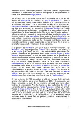 conocieron cuando formularon sus teorías.4 Se vio en Alemania un precedente
del éxito de la liberalización que tomarían otros países: el resurgimiento de su
nación en el denominado Milagro alemán.

Sin embargo, una nueva crisis que se inició a mediados de la década del
sesenta (ver estanflación), agudizada por la crisis del petróleo de 1973 provocó
una reorganización radical de la economía, fundada en la intensa promoción de
la innovación tecnológica (TIC), la reforma de las políticas de desarrollo (ver
Consenso de Washington) y tentativas de desmantelar del Estado de Bienestar,
que llego a ser visto como -en las palabras de Margaret Thatcher - un "estado
niñera", sofocador de las libertades y restringidor de la capacidad de escoger de
los individuos. Ya desde la década de los 70 y 80 del siglo XX varios analistas y
políticos encontraron necesario o conveniente efectuar una fuerte critica, sea
desde un punto de vista pragmático o desde un punto de vista liberal a formas
socio-político y económicas anteriores, que ellos consideraban estatizantes y en
consecuencia restrictoras tanto de las libertades individuales como del
desarrollo económico y social, proponiendo nuevas formas a fin de crear un
terreno favorable para la revitalización de las economías.

En el gobierno de Pinochet en Chile (en lo que se llamó "experimento"5 , ver
Milagro de Chile), seguido por el de Thatcher (1979-1990) en Gran Bretaña) y
el de Reagan (1981-1989) en EEUU, etc, implementaron parcialmente las
políticas económicas de personajes tales como Friedrich Hayek y Milton
Friedman respectivamente,6 lo que de hecho redundó en la generación de
nuevas interrelaciones entre los factores económicos y mercados de todo el
mundo (consumidores, trabajo, recursos naturales, inversiones financieras,
etc.); sin embargo ambos gobiernos fueron en otras áreas fuertemente
intervencionistas. A partir de entonces otros gobiernos aplicarían medidas
combinando algún nivel de liberalismo económico junto con la tecnocracia
estatal, muchas veces para poder contentar con algún grado de
intervencionismo a sectores sociales y grupos de presión que rechazan el
desmantelamiento del Estado de Bienestar. Todo este fenómeno en políticas
públicas sería conocido, especialmente por sus críticos provenientes del
socialismo post-Guerra Fría, bajo el confuso término de "neoliberalismo".

El 9 de noviembre de 1989, se produjo la caída del Muro de Berlín, abriendo
camino a la implosión de la Unión Soviética en 1991 y la desaparición del
bloque comunista. A partir de ese momento comenzó una nueva etapa
histórica: la globalización. Ante los hechos en julio-septiembre de 1989 el
economista político estadounidense Francis Fukuyama publica un artículo
titulado El fin de la Historia, llegó a decir que «lo que podríamos estar viendo
no es sólo el fin de la Guerra Fría, o de un particular período de post-guerra,
sino el fin de la historia como tal: esto es, el punto final de la evolución
histórica de la humanidad y la universalización de la democracia liberal
occidental como la forma final de gobierno humano». Posteriormente se
retractaría de tal afirmación.



                        Prova d’accés universitat. CFAM “La Pau”               4
 