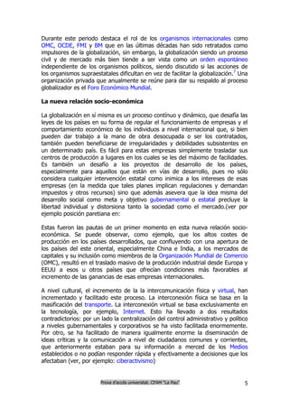 Durante este periodo destaca el rol de los organismos internacionales como
OMC, OCDE, FMI y BM que en las últimas décadas han sido retratados como
impulsores de la globalización, sin embargo, la globalización siendo un proceso
civil y de mercado más bien tiende a ser vista como un orden espontáneo
independiente de los organismos políticos, siendo discutido si las acciones de
los organismos supraestatales dificultan en vez de facilitar la globalización.7 Una
organización privada que anualmente se reúne para dar su respaldo al proceso
globalizador es el Foro Económico Mundial.

La nueva relación socio-económica

La globalización en sí misma es un proceso contínuo y dinámico, que desafía las
leyes de los países en su forma de regular el funcionamiento de empresas y el
comportamiento económico de los individuos a nivel internacional que, si bien
pueden dar trabajo a la mano de obra desocupada o ser los contratados,
también pueden beneficiarse de irregularidades y debilidades subsistentes en
un determinado país. Es fácil para estas empresas simplemente trasladar sus
centros de producción a lugares en los cuales se les del máximo de facilidades.
Es también un desafío a los proyectos de desarrollo de los países,
especialmente para aquellos que están en vías de desarrollo, pues no sólo
considera cualquier intervención estatal como inimica a los intereses de esas
empresas (en la medida que tales planes implican regulaciones y demandan
impuestos y otros recursos) sino que además asevera que la idea misma del
desarrollo social como meta y objetivo gubernamental o estatal precluye la
libertad individual y distorsiona tanto la sociedad como el mercado.(ver por
ejemplo posición paretiana en:

Estas fueron las pautas de un primer momento en esta nueva relación socio-
económica. Se puede observar, como ejemplo, que los altos costes de
producción en los países desarrollados, que confluyendo con una apertura de
los países del este oriental, especialmente China e India, a los mercados de
capitales y su inclusión como miembros de la Organización Mundial de Comercio
(OMC), resultó en el traslado masivo de la producción industrial desde Europa y
EEUU a esos u otros países que ofrecían condiciones más favorables al
incremento de las ganancias de esas empresas internacionales.

A nivel cultural, el incremento de la la intercomunicación física y virtual, han
incrementado y facilitado este proceso. La interconexión física se basa en la
masificación del transporte. La interconexión virtual se basa exclusivamente en
la tecnología, por ejemplo, Internet. Esto ha llevado a dos resultados
contradictorios: por un lado la centralización del control administrativo y político
a niveles gubernamentales y corporativos se ha visto facilitada enormemente.
Por otro, se ha facilitado de manera igualmente enorme la diseminación de
ideas críticas y la comunicación a nivel de ciudadanos comunes y corrientes,
que anteriormente estaban para su información a merced de los Medios
establecidos o no podían responder rápida y efectivamente a decisiones que los
afectaban (ver, por ejemplo: ciberactivismo)


                        Prova d’accés universitat. CFAM “La Pau”                  5
 
