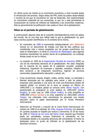 Un último punto de interés es el crecimiento económico a nivel mundial desde
la introducción del proceso. Según datos del FMI, todos los países desarrollados
y muchos de los que se encuentran en vías de desarrollo, han experimentado
un crecimiento sostenido de sus economías, lo que ha y está permitiendo la
incorporación de cientos de millones de habitantes a las economías modernas.
Esta es generalmente la justificación más usada en favor de la globalización.

Hitos en el periodo de globalización

A continucación algunos hitos de la creciente interdependencia entre los países
del mundo. No es una lista que refleje todo lo que la globalización es, pero
estos eventos pueden identificarse en el contexto de la misma.

      En noviembre de 1989 el economista estadounidense John Williamson
       incluyó en un documento de trabajo una lista de diez políticas que
       consideraba más o menos aceptadas por los grupos económicos con
       sede en Washington y lo tituló el Consenso de Washington. para algunas
       personas representan los puntos claves de la globalización, sin embargo
       ambas cosas no son lo mismo.

      La creación en 1995 de la Organización Mundial de Comercio (OMC) es
       uno de los momentos decisivos de la globalización. Por estar integrada
       por la mayoría de los países de la población mundial: propiedad
       intelectual, regulación de empresas y capitales, subsidios, tratados de
       libre comercio y de integración económica, régimen de servicios
       comerciales (especialmente educación y salud), etc.

      Crisis económicas: tequila, dragón, vodka, samba, tango: La velocidad y
       libertad alcanzada por los capitales para entrar y salir de países y
       empresas está asociada a una serie de crisis eco-financieras locales de
       impacto global. La primera de la serie se produjo en México en
       1994/1995 y su impacto global se conoció como efecto Tequila. Con
       posterioridad se produjeron la crisis asiática en 1995/1997 (efecto
       Dragón), la crisis rusa en 1998 (efecto Vodka), la crisis brasileña en
       1998/1999 (efecto Samba) y la crisis argentina en 2001/2002 (efecto
       Tango). Las reiteradas crisis económicas ha generado una amplia
       discusión sobre el papel desempeñado por el Fondo Monetario
       Internacional.

      Detención de Pinochet y creación de la Corte Penal Internacional: En
       octubre de 1998 el ex-dictador de Chile, Augusto Pinochet, fue detenido
       en Londres acusado en España por tortura y terrorismo. El 24 de marzo
       de 1999 el Tribunal de los Lores del Reino Unido resolvió que Pinochet
       podía ser extraditado, aunque finalmente la extradición no fue
       completada debido a la supuesta demencia del comandante. El hecho es
       destacado como un punto de inflexión en la globalización de los
       derechos humanos.


                      Prova d’accés universitat. CFAM “La Pau”                6
 