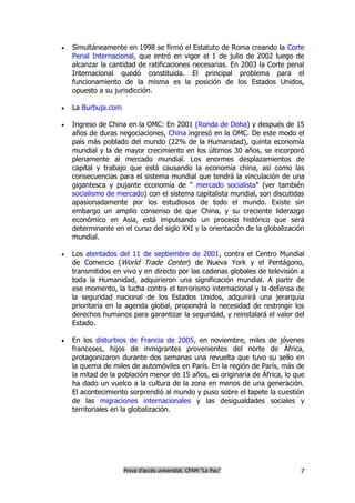    Simultáneamente en 1998 se firmó el Estatuto de Roma creando la Corte
    Penal Internacional, que entró en vigor el 1 de julio de 2002 luego de
    alcanzar la cantidad de ratificaciones necesarias. En 2003 la Corte penal
    Internacional quedó constituida. El principal problema para el
    funcionamiento de la misma es la posición de los Estados Unidos,
    opuesto a su jurisdicción.

   La Burbuja.com

   Ingreso de China en la OMC: En 2001 (Ronda de Doha) y después de 15
    años de duras negociaciones, China ingresó en la OMC. De este modo el
    país más poblado del mundo (22% de la Humanidad), quinta economía
    mundial y la de mayor crecimiento en los últimos 30 años, se incorporó
    plenamente al mercado mundial. Los enormes desplazamientos de
    capital y trabajo que está causando la economía china, así como las
    consecuencias para el sistema mundial que tendrá la vinculación de una
    gigantesca y pujante economía de " mercado socialista" (ver también
    socialismo de mercado) con el sistema capitalista mundial, son discutidas
    apasionadamente por los estudiosos de todo el mundo. Existe sin
    embargo un amplio consenso de que China, y su creciente liderazgo
    económico en Asia, está impulsando un proceso histórico que será
    determinante en el curso del siglo XXI y la orientación de la globalización
    mundial.

   Los atentados del 11 de septiembre de 2001, contra el Centro Mundial
    de Comercio (World Trade Center) de Nueva York y el Pentágono,
    transmitidos en vivo y en directo por las cadenas globales de televisión a
    toda la Humanidad, adquirieron una significación mundial. A partir de
    ese momento, la lucha contra el terrorismo internacional y la defensa de
    la seguridad nacional de los Estados Unidos, adquirirá una jerarquía
    prioritaria en la agenda global, propondrá la necesidad de restringir los
    derechos humanos para garantizar la seguridad, y reinstalará el valor del
    Estado.

   En los disturbios de Francia de 2005, en noviembre, miles de jóvenes
    franceses, hijos de inmigrantes provenientes del norte de África,
    protagonizaron durante dos semanas una revuelta que tuvo su sello en
    la quema de miles de automóviles en París. En la región de París, más de
    la mitad de la población menor de 15 años, es originaria de África, lo que
    ha dado un vuelco a la cultura de la zona en menos de una generación.
    El acontecimiento sorprendió al mundo y puso sobre el tapete la cuestión
    de las migraciones internacionales y las desigualdades sociales y
    territoriales en la globalización.




                     Prova d’accés universitat. CFAM “La Pau”                7
 