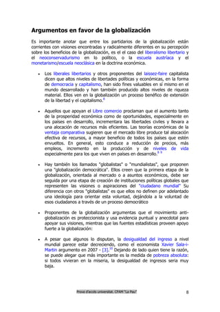 Argumentos en favor de la globalización
Es importante anotar que entre los partidarios de la globalización están
corrientes con visiones encontradas y radicalmente diferentes en su percepción
sobre los beneficios de la globalización, es el el caso del liberalismo libertario y
el neoconservadurismo en lo político, o la escuela austríaca y el
monetarismo/escuela neoclásica en la doctrina económica.

      Los liberales libertarios y otros proponentes del laissez-faire capitalista
       dicen que altos niveles de libertades políticas y económicas, en la forma
       de democracia y capitalismo, han sido fines valuables en sí mismo en el
       mundo desarrollado y han también producido altos niveles de riqueza
       material. Ellos ven en la globalización un proceso benéfico de extensión
       de la libertad y el capitalismo.8

      Aquellos que apoyan el Libre comercio proclaman que el aumento tanto
       de la prosperidad económica como de oportunidades, especialmente en
       los países en desarrollo, incrementara las libertades civiles y llevara a
       una alocación de recursos más eficientes. Las teorías económicas de la
       ventaja comparativa sugieren que el mercado libre produce tal alocación
       efectiva de recursos, a mayor beneficio de todos los países que estén
       envueltos. En general, esto conduce a reducción de precios, más
       empleos, incremento en la producción y de niveles de vida
       especialmente para los que viven en países en desarrollo.8 9

      Hay también los llamados "globalistas" o "mundialistas", que proponen
       una "globalización democrática". Ellos creen que la primera etapa de la
       globalización, orientada al mercado o a asuntos económicos, debe ser
       seguida por una etapa de creación de instituciones políticas globales que
       representen las visiones o aspiraciones del "ciudadano mundial" Su
       diferencia con otros "globalistas" es que ellos no definen por adelantado
       una ideología para orientar esta voluntad, dejándola a la voluntad de
       esos ciudadanos a través de un proceso democrático

      Proponentes de la globalización argumentas que el movimiento anti-
       globalización es proteccionista y usa evidencia puntual y anecdotal para
       apoyar sus visiones, mientras que las fuentes estadísticas proveen apoyo
       fuerte a la globalización:

      A pesar que algunos lo disputan, la desigualdad del ingreso a nivel
       mundial parece estar decreciendo, como el economista Xavier Sala-i-
       Martin argumento en 2007 - [3].10 Dejando de lado quien tiene la razón,
       se puede alegar que más importante es la medida de pobreza absoluta:
       si todos vivieran en la miseria, la desigualdad de ingresos seria muy
       baja.




                        Prova d’accés universitat. CFAM “La Pau”                  8
 