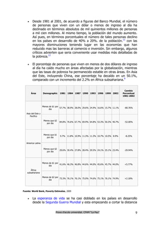     Desde 1981 al 2001, de acuerdo a figuras del Banco Mundial, el número
         de personas que viven con un dólar o menos de ingreso al día ha
         declinado en términos absolutos de mil quinientos millones de personas
         a mil cien millones. Al mismo tiempo, la población del mundo aumento.
         Así pues, en términos porcentuales el número de tales personas declino
         en los países en desarrollo de 40% a 20%. de la población.11 con las
         mayores disminuciones teniendo lugar en las economías que han
         reducido mas las barreras al comercio e inversión. Sin embargo, algunos
         críticos advierten que seria conveniente usar medidas más detalladas de
         la pobreza.12

        El porcentaje de personas que viven en menos de dos dólares de ingreso
         al día ha caído mucho en áreas afectadas por la globalización, mientras
         que las tasas de pobreza ha permanecido estable en otras áreas. En Asia
         del Este, incluyendo China, ese porcentaje ha decaído en un 50.1%,
         comparado con un incremento del 2.2% en África subsahariana.9


                                                                                        Cambio
        Área         Demographic     1981 1984 1987 1990 1993 1996 1999 2002           Percentual
                                                                                       1981-2002



                     Menos de $1 por
                                     57.7% 38.9% 28.0% 29.6% 24.9% 16.6% 15.7% 11.1%    -80.76%
                           dia

   Asia del Este y
       Pacifico

                      Menos que $2
                                     84.8% 76.6% 67.7% 69.9% 64.8% 53.3% 50.3% 40.7%    -52.00%
                        por dia




                      Menos que $1
                                     9.7% 11.8% 10.9% 11.3% 11.3% 10.7% 10.5% 8.9%       -8.25%
                        por dia

   America Latina

                      Menos que $2
                                     29.6% 30.4% 27.8% 28.4% 29.5% 24.1% 25.1% 23.4%    -29.94%
                        por dia




                     Menos de $1 por
                                     41.6% 46.3% 46.8% 44.6% 44.0% 45.6% 45.7% 44.0%    +5.77%
                           dia

      África
   subsahariana

                     Menos de $2 por
                                     73.3% 76.1% 76.1% 75.0% 74.6% 75.1% 76.1% 74.9%    +2.18%
                           dia




Fuente: World Bank, Poverty Estimates, 2009


        La esperanza de vida se ha casi doblado en los países en desarrollo
         desde la Segunda Guerra Mundial y esta empezando a cortar la distancia


                                Prova d’accés universitat. CFAM “La Pau”                            9
 