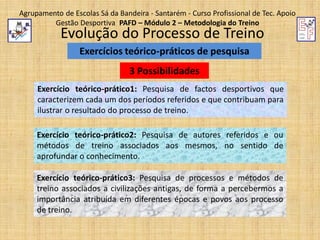 Agrupamento de Escolas Sá da Bandeira - Santarém - Curso Profissional de Tec. Apoio
Gestão Desportiva PAFD – Módulo 2 – Metodologia do Treino

Evolução do Processo de Treino
Exercícios teórico-práticos de pesquisa
3 Possibilidades

Exercício teórico-prático1: Pesquisa de factos desportivos que
caracterizem cada um dos períodos referidos e que contribuam para
ilustrar o resultado do processo de treino.
Exercício teórico-prático2: Pesquisa de autores referidos e ou
métodos de treino associados aos mesmos, no sentido de
aprofundar o conhecimento.
Exercício teórico-prático3: Pesquisa de processos e métodos de
treino associados a civilizações antigas, de forma a percebermos a
importância atribuída em diferentes épocas e povos aos processo
de treino.

 