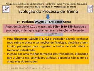 Agrupamento de Escolas Sá da Bandeira - Santarém - Curso Profissional de Tec. Apoio
Gestão Desportiva PAFD – Módulo 2 – Metodologia do Treino

Evolução do Processo de Treino
1º - PERÍODO DA ARTE – Civilização Grega
Antes do século VI a.C., o magistrado Sólon (639-559) legislou e
promulgou as leis que regulamentavam a função do Treinador.

• Para Filostratos (século II d. C.) o treinador deveria conhecer
tudo sobre o atleta e ter noções de fisiologia, dietética e bom
intuito psicológico para organizar o treino de cada atleta –
treino individualizado.
• Pugnou por uma melhor formação dos treinadores, afirmando
que a vitória nas actividades atléticas dependia não tanto do
atleta mas do treinador.
Costa, J. (2006) – Educação Física 7º/8º/9º - Jogo Limpo – 1ª Parte. Porto Editora.

 