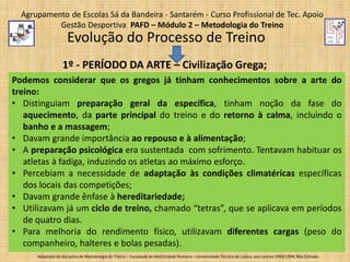Agrupamento de Escolas Sá da Bandeira - Santarém - Curso Profissional de Tec. Apoio
Gestão Desportiva PAFD – Módulo 2 – Metodologia do Treino

Evolução do Processo de Treino
1º - PERÍODO DA ARTE – Civilização Grega;
Podemos considerar que os gregos já tinham conhecimentos sobre a arte do
treino:
• Distinguiam preparação geral da específica, tinham noção da fase do
aquecimento, da parte principal do treino e do retorno à calma, incluindo o
banho e a massagem;
• Davam grande importância ao repouso e à alimentação;
• A preparação psicológica era sustentada com sofrimento. Tentavam habituar os
atletas à fadiga, induzindo os atletas ao máximo esforço.
• Percebiam a necessidade de adaptação às condições climatéricas específicas
dos locais das competições;
• Davam grande ênfase à hereditariedade;
• Utilizavam já um ciclo de treino, chamado “tetras”, que se aplicava em períodos
de quatro dias.
• Para melhoria do rendimento físico, utilizavam diferentes cargas (peso do
companheiro, halteres e bolas pesadas).
Adaptado da disciplina de Metodologia do Treino – Faculdade de Motricidade Humana – Universidade Técnica de Lisboa, ano Lectivo 1993/1994; Não Editado.

 