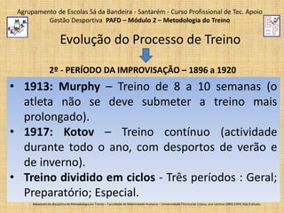 Agrupamento de Escolas Sá da Bandeira - Santarém - Curso Profissional de Tec. Apoio
Gestão Desportiva PAFD – Módulo 2 – Metodologia do Treino

Evolução do Processo de Treino
2º - PERÍODO DA IMPROVISAÇÃO – 1896 a 1920

• 1913: Murphy – Treino de 8 a 10 semanas (o
atleta não se deve submeter a treino mais
prolongado).
• 1917: Kotov – Treino contínuo (actividade
durante todo o ano, com desportos de verão e
de inverno).
• Treino dividido em ciclos - Três períodos : Geral;
Preparatório; Especial.
Adaptado da disciplina de Metodologia do Treino – Faculdade de Motricidade Humana – Universidade Técnica de Lisboa, ano Lectivo 1993/1994; Não Editado.

 