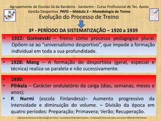 Agrupamento de Escolas Sá da Bandeira - Santarém - Curso Profissional de Tec. Apoio
Gestão Desportiva PAFD – Módulo 2 – Metodologia do Treino

Evolução do Processo de Treino
•

3º - PERÍODO DA SISTEMATIZAÇÃO – 1920 a 1939
1922: Gorinevski – Treino como processo pedagógico plural.
Opõem-se ao “universalismo desportivo”, que impede a formação
individual em toda a sua profundidade.

•

1928: Mang – A formação do desportista (geral, especial e
técnica) realiza-se paralela e não sucessivamente.

•
•

1930:
Pihkala – Carácter ondulatório da carga (dias, semanas, meses e
anos);
P. Nurmi (escola Finlandesa)– Aumento progressivo da
intensidade e diminuição do volume. – Divisão da época em
quatro períodos: Preparação; Primavera; Verão; Recuperação.

•

Adaptado da disciplina de Metodologia do Treino – Faculdade de Motricidade Humana – Universidade Técnica de Lisboa, ano Lectivo 1993/1994; Não Editado.

 