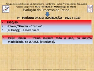 Agrupamento de Escolas Sá da Bandeira - Santarém - Curso Profissional de Tec. Apoio
Gestão Desportiva PAFD – Módulo 2 – Metodologia do Treino

Evolução do Processo de Treino
3º - PERÍODO DA SISTEMATIZAÇÃO – 1920 a 1939
1930/40:
Holmer/Olander – “Fartlek”.
(G. Haegg) – Escola Sueca.

•
•
•
•

1930: Osolin – Treino durante todo o ano, na mesma
modalidade, na U.R.R.S. (atletismo).

Adaptado da disciplina de Metodologia do Treino – Faculdade de Motricidade Humana – Universidade Técnica de Lisboa, ano Lectivo 1993/1994; Não Editado.

 