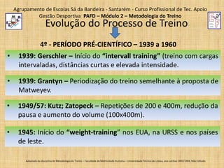Agrupamento de Escolas Sá da Bandeira - Santarém - Curso Profissional de Tec. Apoio
Gestão Desportiva PAFD – Módulo 2 – Metodologia do Treino

Evolução do Processo de Treino

4º - PERÍODO PRÉ-CIENTÍFICO – 1939 a 1960
•

1939: Gerschler – Início do “intervall training” (treino com cargas
intervaladas, distâncias curtas e elevada intensidade.

•

1939: Grantyn – Periodização do treino semelhante à proposta de
Matweyev.

•

1949/57: Kutz; Zatopeck – Repetições de 200 e 400m, redução da
pausa e aumento do volume (100x400m).

•

1945: Início do “weight-training” nos EUA, na URSS e nos países
de leste.
Adaptado da disciplina de Metodologia do Treino – Faculdade de Motricidade Humana – Universidade Técnica de Lisboa, ano Lectivo 1993/1994; Não Editado.

 