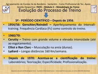 Agrupamento de Escolas Sá da Bandeira - Santarém - Curso Profissional de Tec. Apoio
Gestão Desportiva PAFD – Módulo 2 – Metodologia do Treino

Evolução do Processo de Treino

•
•
•
•
•

•

5º - PERÍODO CIENTÍFICO – Depois de 1956.
1954/56: Gerschler/Reindell – Aperfeiçoamento do Intervalltraining. Frequência Cardíaca (Fc) como controlo do treino.
1960/70:
Cerutty – Treino com grande volume e elevada intensidade (até
ao esgotamento).
Elliot e Ron Clarc – Musculação na areia (dunas).
Lydiard – Longas distâncias 160 Km/semana.

Depois de 1970: Acentua-se a cientificação do treino:
Laboratórios; Teorização; Especificidade; Profissionalização.
Adaptado da disciplina de Metodologia do Treino – Faculdade de Motricidade Humana – Universidade Técnica de Lisboa, ano Lectivo 1993/1994; Não Editado.

 