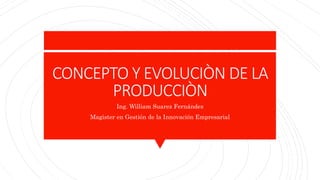 CONCEPTO Y EVOLUCIÒN DE LA
PRODUCCIÒN
Ing. William Suarez Fernández
Magister en Gestión de la Innovación Empresarial
 