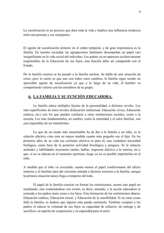 9




La socialización es un proceso que dura toda la vida e implica una influencia recíproca
entre una persona y sus semejantes.


El agente de socialización primero en el orden temporal, y de gran importancia es la
familia. En nuestra sociedad, las agrupaciones familiares desempeñan un papel casi
insignificante en la vida social del individuo. Los padres ya no aparecen exclusivamente
responsables de la Educación de sus hijos; esta función debe ser compartida con el
Estado.

De la familia extensa se ha pasado a la familia nuclear. Se habla de una situación de
crisis, pero lo cierto es que aun con todos estos cambios, la familia sigue siendo un
apreciable agente de socialización ya que a lo largo de su vida, el hombre va
compartiendo valores con los miembros de su grupo.

   6. LA FAMILIA Y SU FUNCIÓN EDUCADORA.

        La familia educa múltiples facetas de la personalidad, a distintos niveles. Los
más superficiales de estos niveles (Educación intelectual, Educación cívica, Educación
estética, etc.) son los que pueden confiarse a otras instituciones sociales, como a la
escuela. Los más fundamentales, en cambio, como la intimidad y el calor familiar, son
casi imposibles de ser transferidos.

        Lo que de un modo más insustituible ha de dar a la familia a un niño, es la
relación afectiva visto esto en mayor medida cuanto más pequeño sea el hijo. En los
primeros años de su vida esa corriente afectiva es para él, una verdadera necesidad
biológica, como base de la posterior actividad fisiológica y psíquica. Se le inducen
actitudes y habilidades necesarias (andar, hablar, respuesta afectiva a la sonrisa, etc.),
que, si no se educan en el momento oportuno, luego ya no es posible imprimirlas en el
niño.

A medida que el niño va creciendo, cuenta menos el papel condicionante del afecto
materno y el familiar para dar creciente entrada a factores externos a la familia, aunque
la primera situación nunca llega a romperse del todo.

        El papel de la familia consiste en formar los sentimientos, asume este papel no
enseñando, sino contentándose con existir, es decir, amando; y la acción educadora se
extiende a los padres tanto como a los hijos. Esta formación de los sentimientos abarca:
Educación estética, Educación moral, y Educación de la sensibilidad. Si en estas cosas
falla la familia, es dudoso que alguien más pueda sustituirla. También compete a los
padres el educar la voluntad de sus hijos su capacidad de esfuerzo, de entrega y de
sacrificio, su espíritu de cooperación y su capacidad para el amor.
 
