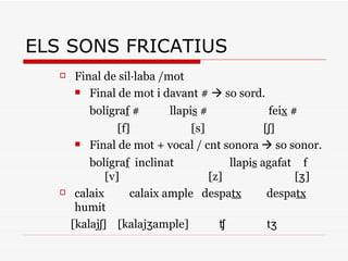Final de sil·laba /mot Final de mot i davant #    so sord. bolígra f  #   llapi s  # fei x  # [f]  [s]  [ʃ] Final de mot + vocal / cnt sonora    so sonor. bolígra f   inclinat   llapi s  agafat f  [v]  [z]  [ʒ] calaix calaix ample  despa tx   despa tx  humit [kalajʃ]  [kalajʒample]  ʧ  tʒ ELS SONS FRICATIUS 