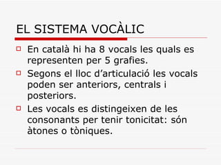 EL SISTEMA VOCÀLIC En català hi ha 8 vocals les quals es representen per 5 grafies. Segons el lloc d’articulació les vocals poden ser anteriors, centrals i posteriors. Les vocals es distingeixen de les consonants per tenir tonicitat: són àtones o tòniques. 