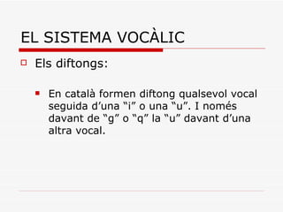 EL SISTEMA VOCÀLIC Els diftongs:  En català formen diftong qualsevol vocal seguida d’una “i” o una “u”. I només davant de “g” o “q” la “u” davant d’una altra vocal. 