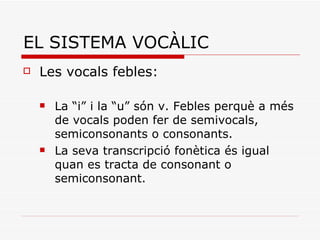 EL SISTEMA VOCÀLIC Les vocals febles: La “i” i la “u” són v. Febles perquè a més de vocals poden fer de semivocals, semiconsonants o consonants. La seva transcripció fonètica és igual quan es tracta de consonant o semiconsonant. 