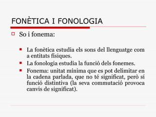 FONÈTICA I FONOLOGIA So i fonema: La fonètica estudia els sons del llenguatge com a entitats físiques. La fonologia estudia la funció dels fonemes. Fonema: unitat mínima que es pot delimitar en la cadena parlada, que no té significat, però sí funció distintiva (la seva commutació provoca canvis de significat). 
