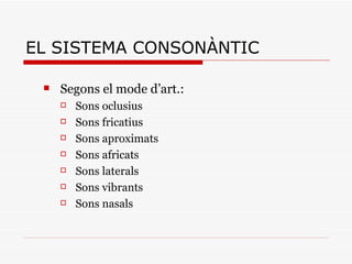 EL SISTEMA CONSONÀNTIC Segons el mode d’art.: Sons oclusius Sons fricatius Sons aproximats Sons africats Sons laterals Sons vibrants Sons nasals 