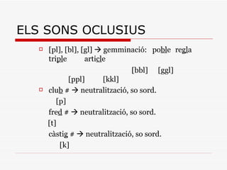 ELS SONS OCLUSIUS [ pl ], [ bl ], [ gl ]    gemminació:  po bl e re gl a tri pl e arti cl e   [ bbl ]    [ggl]   [ ppl ]  [ kkl ] clu b  #    neutralització, so sord.   [ p ]  fre d  #    neutralització, so sord. [t] càsti g  #    neutralització, so sord.   [ k ]  