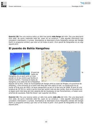 Forces i estructures                                                              Tecnologia 3r ESO




Exercici 20: Fes una recerca sobre un dels tres ponts més llargs del món. Fes una descripció
d’on està, de quins materials està fet, quan es va construir, i tota aquella informació que
consideris interessant o curiosa. Acompanya la descripció d’una fotografia extreta del Google
Earth (o programa similar) que situï on és troba el pont i d’un parell de fotografies on es vegi
aquest pont.


El puente de Bahía Hangzhou




                              El pont de                                                       la
                              badia de
Hangzhou és un pont amb un tram
penjat en el seu centre que facilita el
trànsit marítim. Travessa la badia de
Hangzhou a la costa est de la República
Popular de la Xina. Uneix la municipalitat de Xangai amb la ciutat de Ningbo a la província de
Zhejiang, i s'ha convertit en el pont més llarg del món sobre el mar. La construcció es va
iniciar el 8 de juny de 2003 i la seva inauguració va ser el 14 de Juny de 2008. El pont té una
longitud de 35.763 m, amb 6 carrils (tres per sentit) més els dos vorals. Això el converteix en
el segon pont més llarg del món després del de Causeway al Llac Pontchartrain, a l'estat nord-
americà de Louisiana. Està fet d’acer i per suportar els tifons.

Exercici 21: Fes una recerca sobre un dels tres ponts més alts del món. Fes una descripció
d’on està, de quins materials està fet, quan es va construir, i tota aquella informació que
consideris interessant o curiosa. Acompanya la descripció d’una fotografia extreta del Google
Earth (o programa similar) que situï on és troba el pont i d’un parell de fotografies on es vegi
aquest pont.




                                               10
 