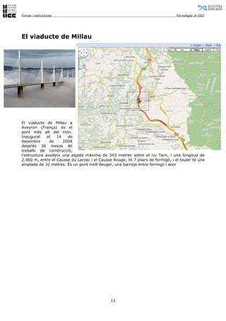 Forces i estructures                                                             Tecnologia 3r ESO




El viaducte de Millau




El viaducte de Millau a
Aveyron (França) és el
pont més alt del món.
Inaugurat     el   14   de
desembre       de     2004
després 36 mesos de
treballs de construcció,
l'estructura assoleix una alçada màxima de 343 metres sobre el riu Tarn, i una longitud de
2.460 m, entre el Causse du Larzac i el Causse Rouge; té 7 pilars de formigó, i el tauler té una
amplada de 32 metres. És un pont molt lleuger, una barreja entre formigó i acer




                                              11
 