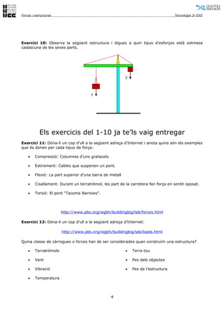 Forces i estructures                                                                 Tecnologia 3r ESO




Exercici 10: Observa la següent estructura i digues a quin tipus d’esforços està sotmesa
cadascuna de les seves parts.




                                                          F´



                                       F




            Els exercicis del 1-10 ja te’ls vaig entregar
Exercici 11: Dóna-li un cop d’ull a la següent adreça d’Internet i anota quins són els exemples
que és donen per cada tipus de força:

    •    Compressió: Columnes d’uns gratacels.

    •    Estirament: Cables que suspenen un pont.

    •    Flexió: La part superior d’una barra de metall

    •    Cisallament: Durant un terratrèmol, les part de la carretera fan força en sentit oposat.

    •    Torsió: El pont “Tacoma Narrows”.




                        http://www.pbs.org/wgbh/buildingbig/lab/forces.html

Exercici 12: Dóna-li un cop d’ull a la següent adreça d’Internet:

                        http://www.pbs.org/wgbh/buildingbig/lab/loads.html

Quina classe de càrregues o forces han de ser considerades quan construïm una estructura?

    •    Terratrèmols                                     •    Terra tou

    •    Vent                                             •    Pes dels objectes

    •    Vibració                                         •    Pes de l’estructura

    •    Temperatura



                                                 4
 