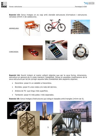 Forces i estructures                                                              Tecnologia 3r ESO




Exercici 13: Cerca imatges on es vegi amb claredat estructures d’armadura i estructures
carcassa (mínim 3 de cadascuna).




ARMADURA:




CARCASSA:




Exercici 14: Sovint trobem al nostre voltant objectes que per la seva forma, dimensions,
estructura en general els hi costa mantenir l’estabilitat. Pensa en possibles modificacions de la
seva estructura per tal de corregir aquesta falta d’estabilitat dels següents objectes:

    •    Escombra: posar-hi un caballet a l’escombra.

    •    Bicicleta: posar-hi unes rodes a la roda del darrera.

    •    Antena de TV: que tingui més superfície.

    •    Tamboret: psoar-hi més potes i més separades.

Exercici 15: Cerca imatges d’estructures que estiguin basades amb triangles (mínim de 5).




                                                  5
 