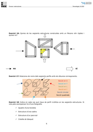 Forces i estructures                                                            Tecnologia 3r ESO




Exercici 16: Quines de les següents estructures construïdes amb un Mecano són rígides i
quines no?




      NO                                                                            SÍ



Exercici 17: Relaciona els noms dels següents perfils amb els dibuixos corresponents.

                                                              Secció en U
                                                              Secció en T
                                                              Secció en L
                                                              Secció en I
                                                             Secció circular
                                                           Secció quadrada



Exercici 18: Indica en cada cas quin tipus de perfil s’utilitza en les següents estructures. Si
vols pots acompanyar-ho d’una fotografia.

              Quadre d’una bicicleta

              Estructura d’una cadira

              Estructura d’un para-sol

              Cistella de bàsquet

                                              6
 