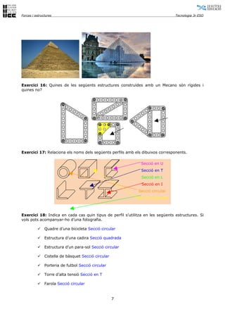 Forces i estructures                                                            Tecnologia 3r ESO




Exercici 16: Quines de les següents estructures construïdes amb un Mecano són rígides i
quines no?




Exercici 17: Relaciona els noms dels següents perfils amb els dibuixos corresponents.

                                                              Secció en U
                                                              Secció en T
                                                              Secció en L
                                                              Secció en I
                                                             Secció circular
                                                           Secció quadrada



Exercici 18: Indica en cada cas quin tipus de perfil s’utilitza en les següents estructures. Si
vols pots acompanyar-ho d’una fotografia.

              Quadre d’una bicicleta Secció circular

              Estructura d’una cadira Secció quadrada

              Estructura d’un para-sol Secció circular

              Cistella de bàsquet Secció circular

              Porteria de futbol Secció circular

              Torre d’alta tensió Secció en T

              Farola Secció circular


                                                     7
 