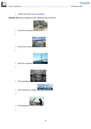 Forces i estructures                                          Tecnologia 3r ESO




              Senyal de trànsit Secció quadrada

Exercici 19: Busca imatges de dels següents tipus de ponts:




              Pont d'arc de pedra

          




              Pont d’arcs d’acer

          




              Ponts en suspensió

          




              Pont Cantilever




              Pont suportat per cables

          




              Pont basculant

          




                                                   8
 
