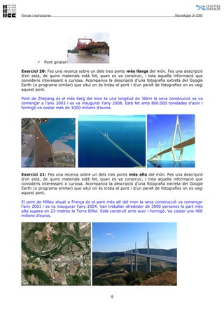 Forces i estructures                                                             Tecnologia 3r ESO




              Pont giratori

Exercici 20: Fes una recerca sobre un dels tres ponts més llargs del món. Fes una descripció
d’on està, de quins materials està fet, quan es va construir, i tota aquella informació que
consideris interessant o curiosa. Acompanya la descripció d’una fotografia extreta del Google
Earth (o programa similar) que situï on és troba el pont i d’un parell de fotografies on es vegi
aquest pont.

Pont de Zhejiang és el més llarg del mon te una longitud de 36km la seva construcció es va
començar a l’any 2003 i es va inaugurar l’any 2008. Està fet amb 800.000 tonelades d’acer i
formigó va costar més de 1000 milions d’euros.




Exercici 21: Fes una recerca sobre un dels tres ponts més alts del món. Fes una descripció
d’on està, de quins materials està fet, quan es va construir, i tota aquella informació que
consideris interessant o curiosa. Acompanya la descripció d’una fotografia extreta del Google
Earth (o programa similar) que situï on és troba el pont i d’un parell de fotografies on es vegi
aquest pont.

El pont de Millau situat a França és el pont més alt del mon la seva construcció va començar
l’any 2001 i es va inaugurar l’any 2004. Van treballar alrededor de 3000 persones la part més
alta supera en 23 metres la Torre Eifiel. Està construït amb acer i formigó. Va costar uns 400
milions d’euros.




                                               9
 