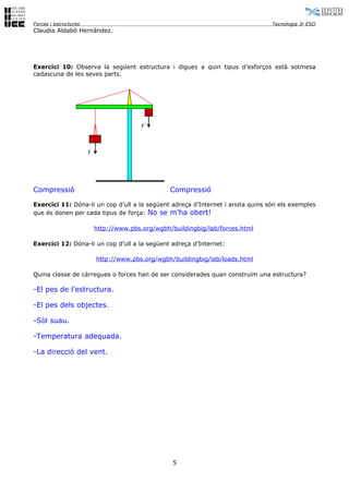 Forces i estructures                                                             Tecnologia 3r ESO
Claudia Aldabó Hernández.




Exercici 10: Observa la següent estructura i digues a quin tipus d’esforços està sotmesa
cadascuna de les seves parts.




                                          F´



                       F




Compressió                                         Compressió

Exercici 11: Dóna-li un cop d’ull a la següent adreça d’Internet i anota quins són els exemples
que és donen per cada tipus de força: No se m’ha obert!

                           http://www.pbs.org/wgbh/buildingbig/lab/forces.html

Exercici 12: Dóna-li un cop d’ull a la següent adreça d’Internet:

                           http://www.pbs.org/wgbh/buildingbig/lab/loads.html

Quina classe de càrregues o forces han de ser considerades quan construïm una estructura?

-El pes de l’estructura.

-El pes dels objectes.

-Sòl suau.

-Temperatura adequada.

-La direcció del vent.




                                                    5
 