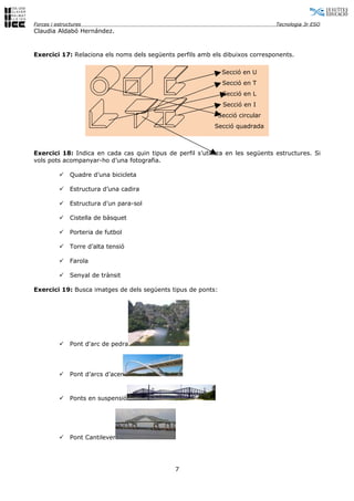 Forces i estructures                                                            Tecnologia 3r ESO
Claudia Aldabó Hernández.


Exercici 17: Relaciona els noms dels següents perfils amb els dibuixos corresponents.

                                                               Secció en U
                                                               Secció en T
                                                               Secció en L
                                                               Secció en I
                                                              Secció circular
                                                           Secció quadrada



Exercici 18: Indica en cada cas quin tipus de perfil s’utilitza en les següents estructures. Si
vols pots acompanyar-ho d’una fotografia.

              Quadre d’una bicicleta

              Estructura d’una cadira

              Estructura d’un para-sol

              Cistella de bàsquet

              Porteria de futbol

              Torre d’alta tensió

              Farola

              Senyal de trànsit

Exercici 19: Busca imatges de dels següents tipus de ponts:




              Pont d'arc de pedra




              Pont d’arcs d’acer



              Ponts en suspensió




              Pont Cantilever




                                              7
 