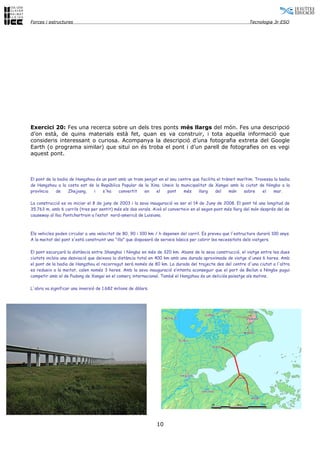 Forces i estructures                                                                                         Tecnologia 3r ESO




Exercici 20: Fes una recerca sobre un dels tres ponts més llargs del món. Fes una descripció
d’on està, de quins materials està fet, quan es va construir, i tota aquella informació que
consideris interessant o curiosa. Acompanya la descripció d’una fotografia extreta del Google
Earth (o programa similar) que situï on és troba el pont i d’un parell de fotografies on es vegi
aquest pont.



El pont de la badia de Hangzhou és un pont amb un tram penjat en el seu centre que facilita el trànsit marítim. Travessa la badia
de Hangzhou a la costa est de la República Popular de la Xina. Uneix la municipalitat de Xangai amb la ciutat de Ningbo a la
província    de    Zhejiang,   i   s'ha    convertit   en   el    pont     més    llarg    del    món     sobre    el    mar.

La construcció es va iniciar el 8 de juny de 2003 i la seva inauguració va ser el 14 de Juny de 2008. El pont té una longitud de
35.763 m, amb 6 carrils (tres per sentit) més els dos vorals. Això el converteix en el segon pont més llarg del món després del de
causeway al llac Pontchartrain a l’estat nord-americà de Luisiana.



Els vehicles poden circular a una velocitat de 80, 90 i 100 km / h depenen del carril. Es preveu que l'estructura durarà 100 anys.
A la meitat del pont s'està construint una "illa" que disposarà de serveis bàsics per cobrir les necessitats dels viatgers.

El pont escurçarà la distància entre Shanghai i Ningbo en més de 320 km. Abans de la seva construcció, el viatge entre les dues
ciutats incloïa una desviació que deixava la distància total en 400 km amb una durada aproximada de viatge d'unes 6 hores. Amb
el pont de la badia de Hangzhou el recorregut serà només de 80 km. La durada del trajecte des del centre d'una ciutat a l'altra
es redueix a la meitat, calen només 3 hores. Amb la seva inauguració s’intenta aconseguir que el port de Beilun a Ningbo pugui
competir amb el de Pudong de Xangai en el comerç internacional. També el Hangzhou és un deliciós paisatge als matins.

L'obra va significar una inversió de 1.682 milions de dòlars.




                                                                10
 