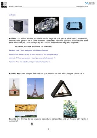 Forces i estructures                                                                Tecnologia 3r ESO




CARASSA:




Exercici 14: Sovint trobem al nostre voltant objectes que per la seva forma, dimensions,
estructura en general els hi costa mantenir l’estabilitat. Pensa en possibles modificacions de la
seva estructura per tal de corregir aquesta falta d’estabilitat dels següents objectes:

         Escombra, bicicleta, antena de TV, tamboret

Escombra: Posar 4 potes desplegables, per mantenir l’estabilitat.

Bicicleta: Posar dues estructures de suport als costats. ” Les conegudes rodetes”

Antena de TV: Posar una subjecció a la part que connecta l’antena amb la TV.

Tamboret: Posar unes subpotes per si perd l’estabilitat aguantar-se.




Exercici 15: Cerca imatges d’estructures que estiguin basades amb triangles (mínim de 5).




Exercici 16: Quines de les següents estructures construïdes amb un Mecano són rígides i
quines no?




                                                                5
 