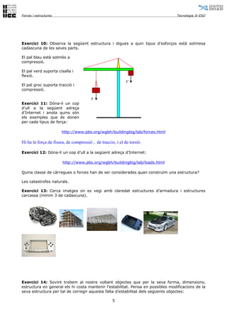 Forces i estructures                                                              Tecnologia 3r ESO




Exercici 10: Observa la següent estructura i digues a quin tipus d’esforços està sotmesa
cadascuna de les seves parts.

El pal blau està sotmès a
compressió.

El pal verd suporta cisalla i
flexió.
                                                            F´
El pal groc suporta tracció i
compressió.

                                        F
Exercici 11: Dóna-li un cop
d’ull a la següent adreça
d’Internet i anota quins són
els exemples que és donen
per cada tipus de força:

                       http://www.pbs.org/wgbh/buildingbig/lab/forces.html

Hi ha la força de fisura, de compressió , de traccio, i el de torsió.

Exercici 12: Dóna-li un cop d’ull a la següent adreça d’Internet:

                       http://www.pbs.org/wgbh/buildingbig/lab/loads.html

Quina classe de càrregues o forces han de ser considerades quan construïm una estructura?

Les catastrofes naturals.

Exercici 13: Cerca imatges on es vegi amb claredat estructures d’armadura i estructures
carcassa (mínim 3 de cadascuna).




Exercici 14: Sovint trobem al nostre voltant objectes que per la seva forma, dimensions,
estructura en general els hi costa mantenir l’estabilitat. Pensa en possibles modificacions de la
seva estructura per tal de corregir aquesta falta d’estabilitat dels següents objectes:

                                                    5
 