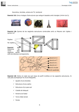 Forces i estructures                                                            Tecnologia 3r ESO




        Escombra, bicicleta, antena de TV, tamboret

Exercici 15: Cerca imatges d’estructures que estiguin basades amb triangles (mínim de 5).




Exercici 16: Quines de les següents estructures construïdes amb un Mecano són rígides i
quines no?



Rigides:

No rigides:


Exercici      17:
Relaciona      els
noms          dels
següents perfils
amb els dibuixos corresponents.

                                                              Secció en U
                                                              Secció en T
                                                              Secció en L
                                                              Secció en I
                                                             Secció circular
                                                           Secció quadrada



Exercici 18: Indica en cada cas quin tipus de perfil s’utilitza en les següents estructures. Si
vols pots acompanyar-ho d’una fotografia.

              Quadre d’una bicicleta

              Estructura d’una cadira

              Estructura d’un para-sol

              Cistella de bàsquet

              Porteria de futbol

              Torre d’alta tensió

              Farola


                                              6
 