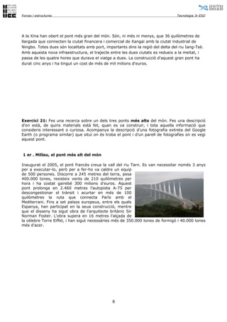 Forces i estructures                                                              Tecnologia 3r ESO




A la Xina han obert el pont més gran del món. Són, ni més ni menys, que 36 quilòmetres de
llargada que connecten la ciutat financera i comercial de Xangai amb la ciutat industrial de
Ningbo. Totes dues són localitats amb port, importants dins la regió del delta del riu Iang-Tsé.
Amb aquesta nova infraestructura, el trajecte entre les dues ciutats es redueix a la meitat, i
passa de les quatre hores que durava el viatge a dues. La construcció d'aquest gran pont ha
durat cinc anys i ha tingut un cost de més de mil milions d'euros.




Exercici 21: Fes una recerca sobre un dels tres ponts més alts del món. Fes una descripció
d’on està, de quins materials està fet, quan es va construir, i tota aquella informació que
consideris interessant o curiosa. Acompanya la descripció d’una fotografia extreta del Google
Earth (o programa similar) que situï on és troba el pont i d’un parell de fotografies on es vegi
aquest pont.



1 er . Millau, el pont més alt del món

Inaugurat el 2005, el pont francès creua la vall del riu Tarn. Es van necessitar només 3 anys
per a executar-lo, però per a fer-ho va caldre un equip
de 500 persones. Discorre a 245 metres del terra, pesa
400.000 tones, resisteix vents de 210 quilòmetres per
hora i ha costat gairebé 300 milions d'euros. Aquest
pont prolonga en 2.460 metres l'autopista A-75 per
descongestionar el trànsit i acurtar en més de 100
quilòmetres la ruta que connecta París amb el
Mediterrani. Fins a set països europeus, entre els quals
Espanya, han participat en la seua construcció, mentre
que el disseny ha sigut obra de l'arquitecte britànic Sir
Norman Foster. L'obra supera en 16 metres l'alçada de
la cèlebre Torre Eiffel, i han sigut necessàries més de 350.000 tones de formigó i 40.000 tones
més d'acer.




                                               8
 