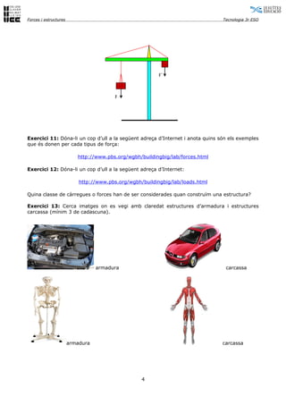 Forces i estructures                                                            Tecnologia 3r ESO




                                                          F´



                                         F




Exercici 11: Dóna-li un cop d’ull a la següent adreça d’Internet i anota quins són els exemples
que és donen per cada tipus de força:

                          http://www.pbs.org/wgbh/buildingbig/lab/forces.html

Exercici 12: Dóna-li un cop d’ull a la següent adreça d’Internet:

                           http://www.pbs.org/wgbh/buildingbig/lab/loads.html

Quina classe de càrregues o forces han de ser considerades quan construïm una estructura?

Exercici 13: Cerca imatges on es vegi amb claredat estructures d’armadura i estructures
carcassa (mínim 3 de cadascuna).




                                  armadura                                       carcassa




                       armadura                                                 carcassa




                                                   4
 