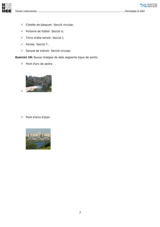 Forces i estructures                                          Tecnologia 3r ESO




        Cistella de bàsquet: Secció circular.

        Porteria de futbol: Secció U.

        Torre d’alta tensió: Secció I.

        Farola: Secció T.

        Senyal de trànsit: Secció circular.

Exercici 19: Busca imatges de dels següents tipus de ponts:

        Pont d'arc de pedra




     




        Pont d’arcs d’acer




                                                 7
 